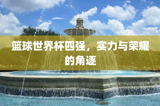篮球世界杯四强，实力与荣耀的角逐