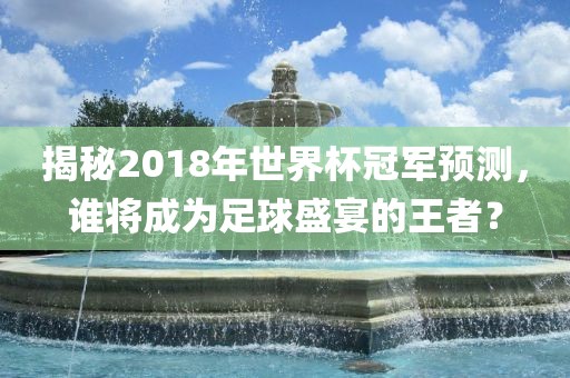 揭秘2018年世界杯冠军预测，谁将成为足球盛宴的王者？