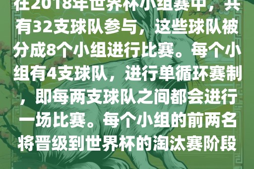 在2018年世界杯小组赛中，共有32支球队参与，这些球队被分成8个小组进行比赛。每个小组有4支球队，进行单循环赛制，即每两支球队之间都会进行一场比赛。每个小组的前两名将晋级到世界杯的淘汰赛阶段。