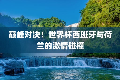 巅峰对决！世界杯西班牙与荷兰的激情碰撞