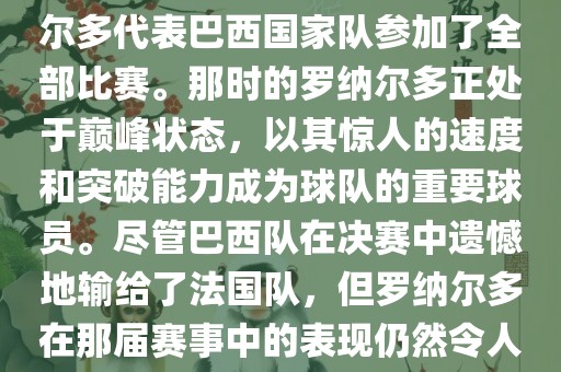 在1998年法国世界杯上，罗纳尔多代表巴西国家队参加了全部比赛。那时的罗纳尔多正处于巅峰状态，以其惊人的速度和突破能力成为球队的重要球员。尽管巴西队在决赛中遗憾地输给了法国队，但罗纳尔多在那届赛事中的表现仍然令人瞩目。