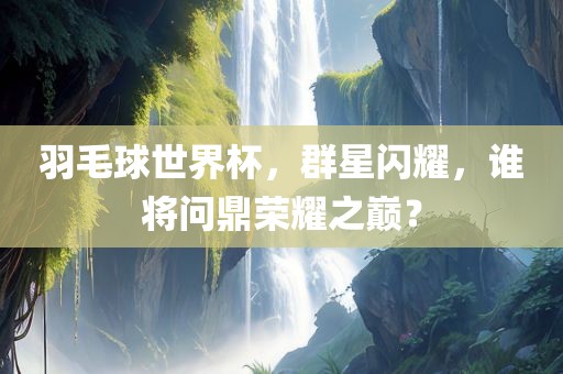 羽毛球世界杯，群星闪耀，谁将问鼎荣耀之巅？