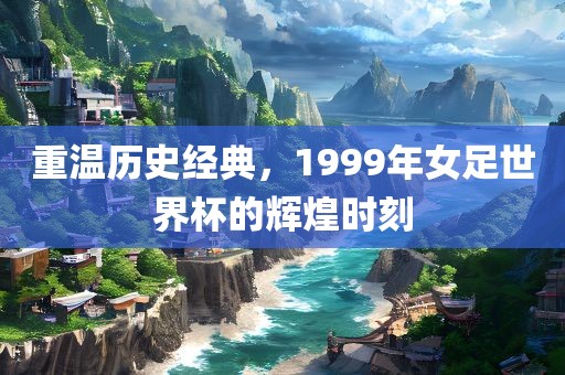 重温历史经典，1999年女足世界杯的辉煌时刻