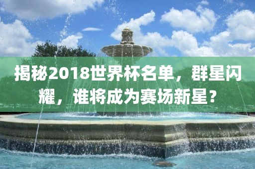 揭秘2018世界杯名单，群星闪耀，谁将成为赛场新星？