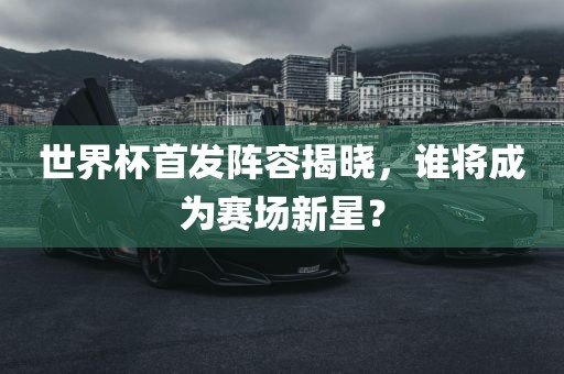 世界杯首发阵容揭晓，谁将成为赛场新星？