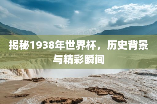 揭秘1938年世界杯，历史背景与精彩瞬间