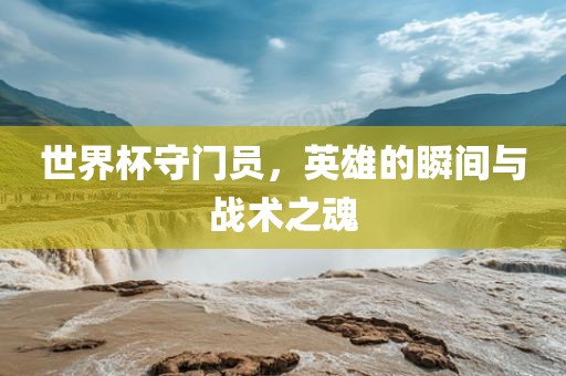 世界杯守门员，英雄的瞬间与战术之魂