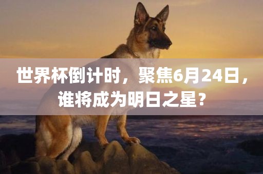 世界杯倒计时，聚焦6月24日，谁将成为明日之星？
