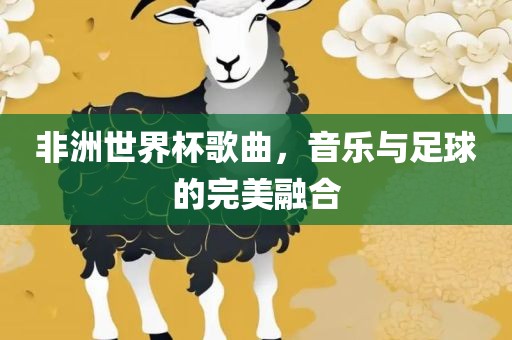 非洲世界杯歌曲，音乐与足球的完美融合