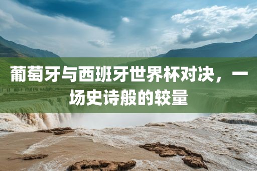 葡萄牙与西班牙世界杯对决，一场史诗般的较量