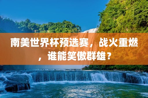 南美世界杯预选赛，战火重燃，谁能笑傲群雄？
