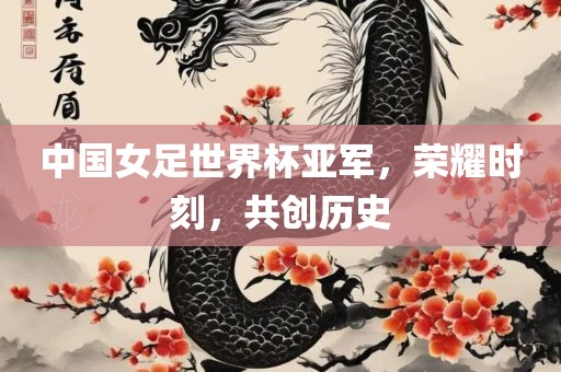中国女足世界杯亚军，荣耀时刻，共创历史