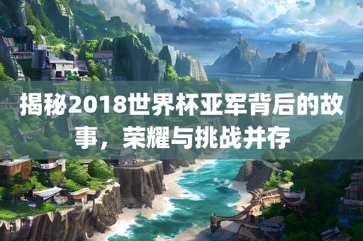 揭秘2018世界杯亚军背后的故事，荣耀与挑战并存