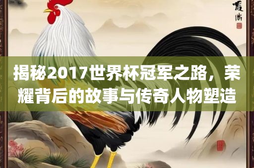 揭秘2017世界杯冠军之路，荣耀背后的故事与传奇人物塑造