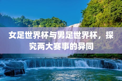 女足世界杯与男足世界杯，探究两大赛事的异同