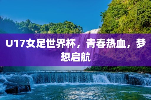 U17女足世界杯，青春热血，梦想启航