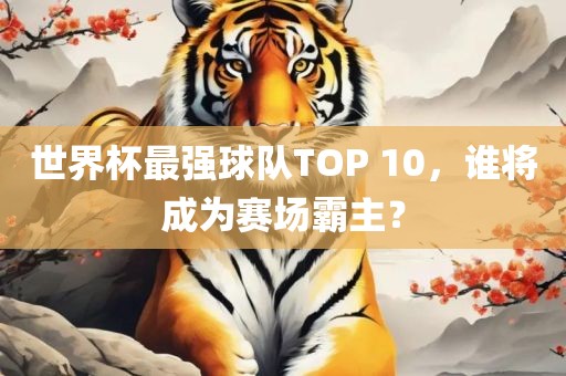 世界杯最强球队TOP 10，谁将成为赛场霸主？