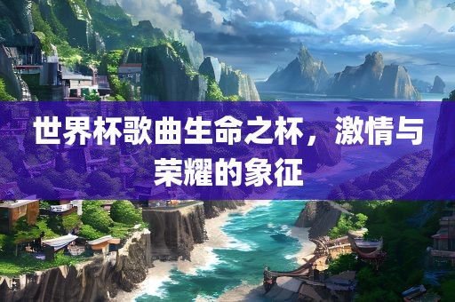 世界杯歌曲生命之杯，激情与荣耀的象征