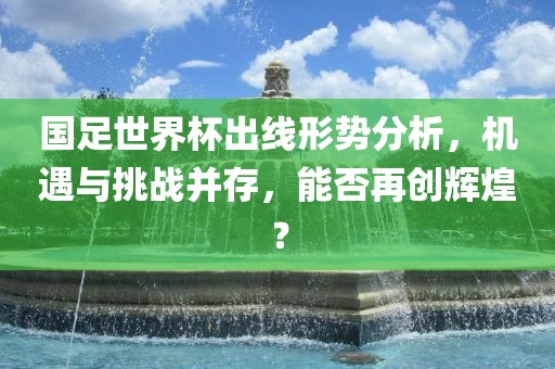 国足世界杯出线形势分析，机遇与挑战并存，能否再创辉煌？