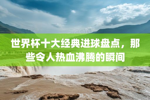 世界杯十大经典进球盘点，那些令人热血沸腾的瞬间