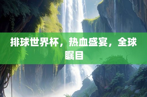 排球世界杯，热血盛宴，全球瞩目