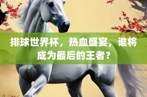 排球世界杯，热血盛宴，谁将成为最后的王者？