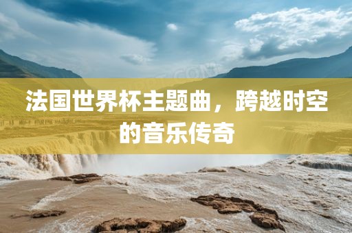 法国世界杯主题曲，跨越时空的音乐传奇