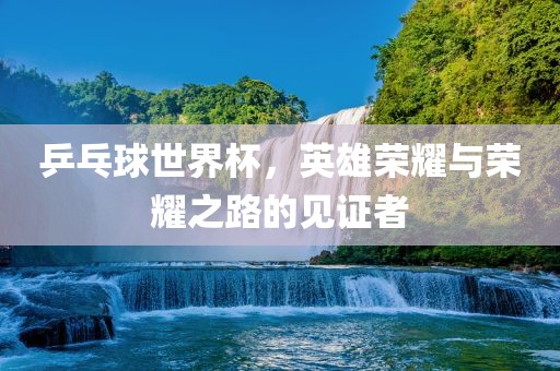乒乓球世界杯，英雄荣耀与荣耀之路的见证者