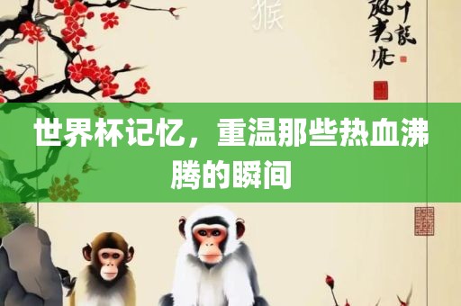世界杯记忆，重温那些热血沸腾的瞬间