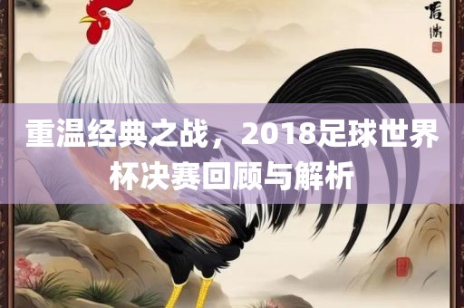 重温经典之战，2018足球世界杯决赛回顾与解析