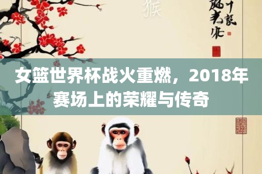 女篮世界杯战火重燃，2018年赛场上的荣耀与传奇