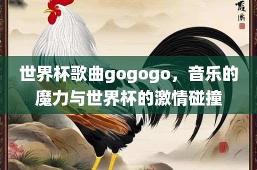 世界杯歌曲gogogo，音乐的魔力与世界杯的激情碰撞