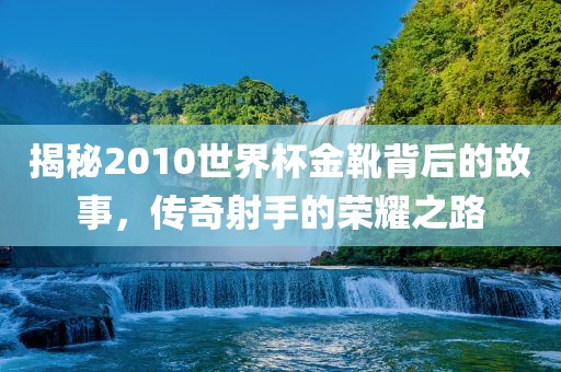 揭秘2010世界杯金靴背后的故事，传奇射手的荣耀之路