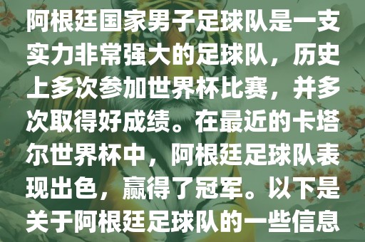 阿根廷国家男子足球队是一支实力非常强大的足球队，历史上多次参加世界杯比赛，并多次取得好成绩。在最近的卡塔尔世界杯中，阿根廷足球队表现出色，赢得了冠军。以下是关于阿根廷足球队的一些信息