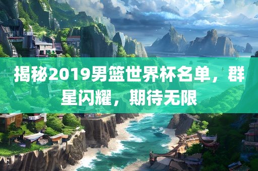 揭秘2019男篮世界杯名单，群星闪耀，期待无限