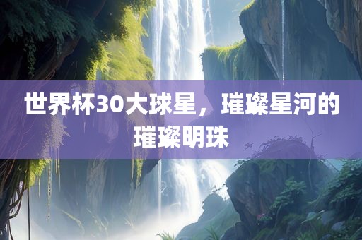 世界杯30大球星，璀璨星河的璀璨明珠