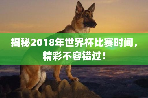 揭秘2018年世界杯比赛时间，精彩不容错过！