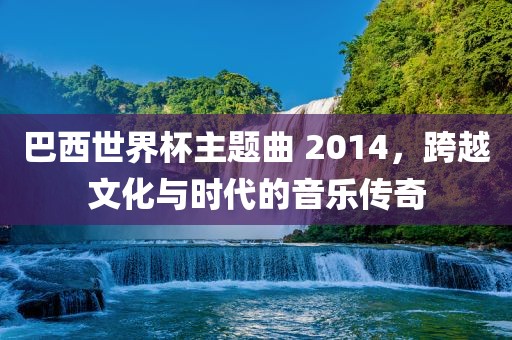 巴西世界杯主题曲 2014，跨越文化与时代的音乐传奇