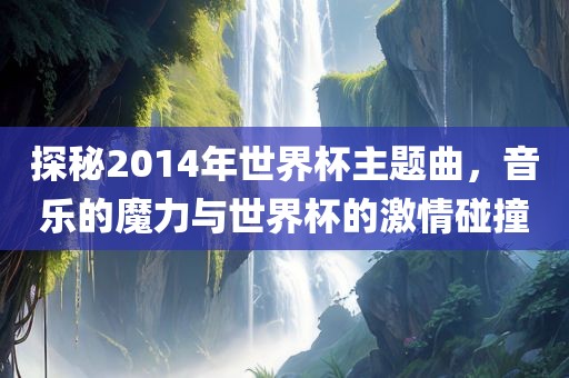 探秘2014年世界杯主题曲，音乐的魔力与世界杯的激情碰撞