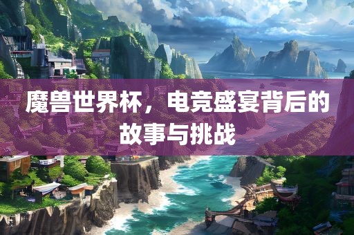 魔兽世界杯，电竞盛宴背后的故事与挑战