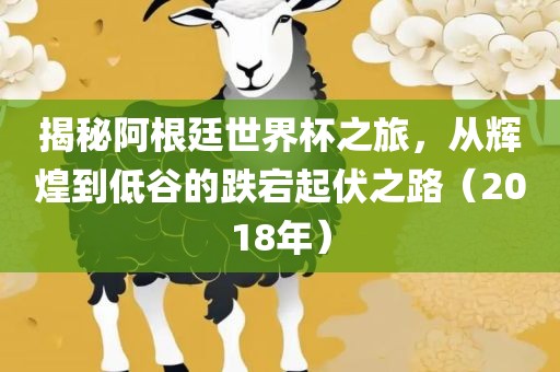 揭秘阿根廷世界杯之旅，从辉煌到低谷的跌宕起伏之路（2018年）