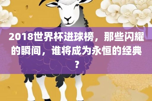 2018世界杯进球榜，那些闪耀的瞬间，谁将成为永恒的经典？