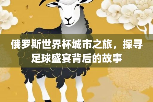 俄罗斯世界杯城市之旅，探寻足球盛宴背后的故事