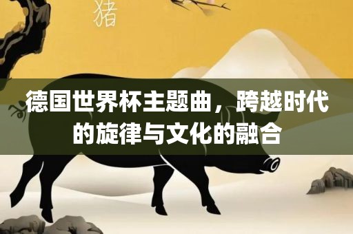 德国世界杯主题曲，跨越时代的旋律与文化的融合
