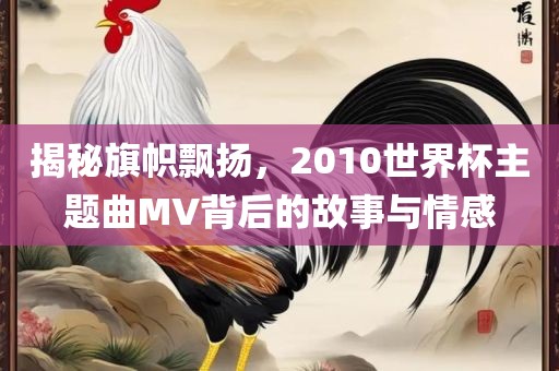 揭秘旗帜飘扬，2010世界杯主题曲MV背后的故事与情感