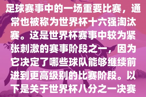 世界杯八分之一决赛是世界杯足球赛事中的一场重要比赛，通常也被称为世界杯十六强淘汰赛。这是世界杯赛事中较为紧张刺激的赛事阶段之一，因为它决定了哪些球队能够继续前进到更高级别的比赛阶段。以下是关于世界杯八分之一决赛的详细介绍