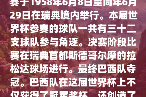1. 比赛时间，1958年瑞典世界杯是第6届世界杯足球赛事。比赛于1958年6月8日至同年6月29日在瑞典境内举行。本届世界杯参赛的球队一共有三十二支球队参与角逐。决赛阶段比赛在瑞典首都斯德哥尔摩的拉松达球场进行。最终巴西队夺冠。巴西队在这届世界杯上不仅获得了冠军奖杯，还创造了著名的桑巴军团，为后来的足球历史留下了深刻的印记。