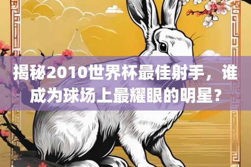 揭秘2010世界杯最佳射手，谁成为球场上最耀眼的明星？