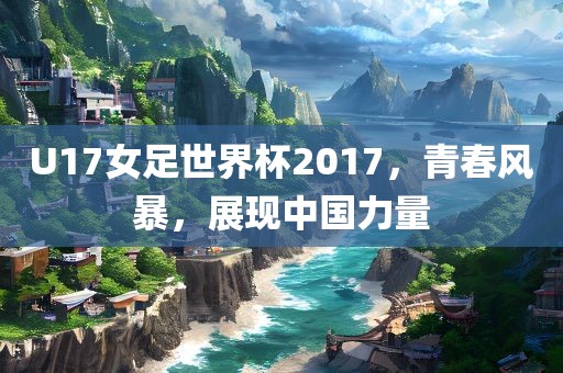 U17女足世界杯2017，青春风暴，展现中国力量