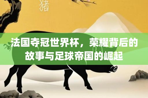 法国夺冠世界杯，荣耀背后的故事与足球帝国的崛起
